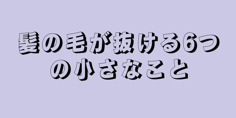 髪の毛が抜ける6つの小さなこと