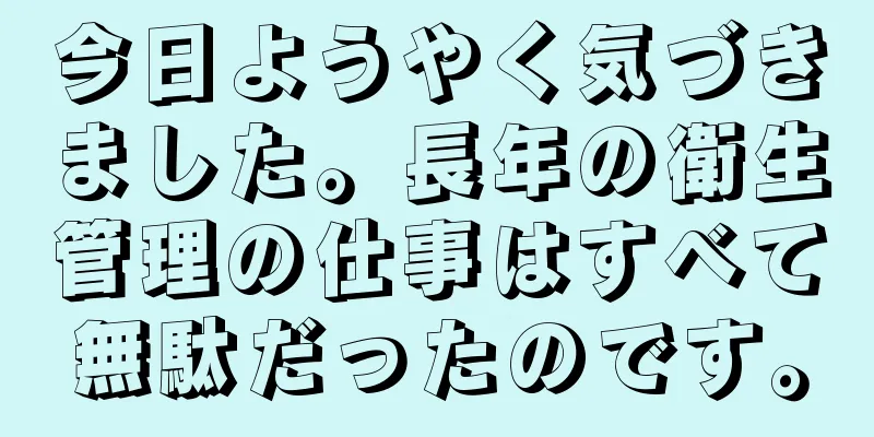 今日ようやく気づきました。長年の衛生管理の仕事はすべて無駄だったのです。