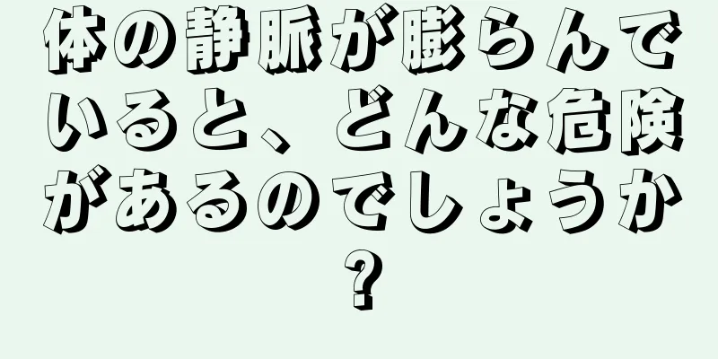 体の静脈が膨らんでいると、どんな危険があるのでしょうか?