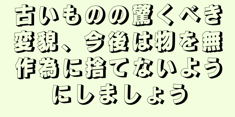 古いものの驚くべき変貌、今後は物を無作為に捨てないようにしましょう