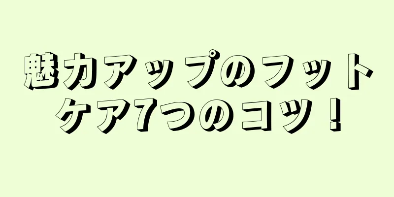 魅力アップのフットケア7つのコツ！