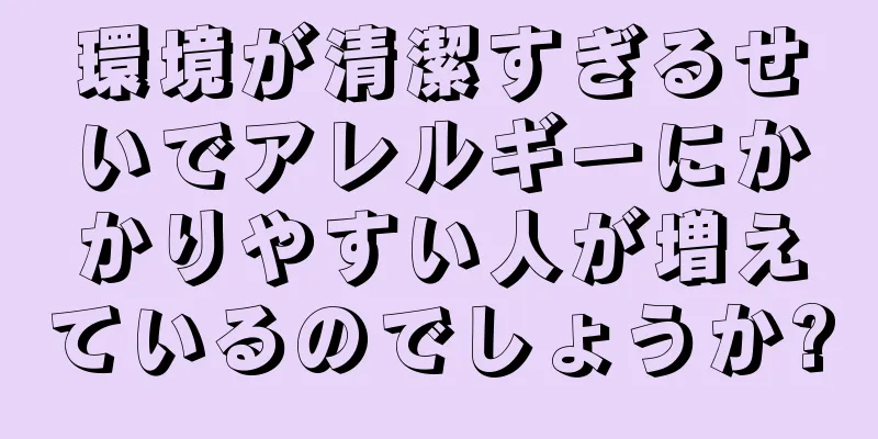 環境が清潔すぎるせいでアレルギーにかかりやすい人が増えているのでしょうか?