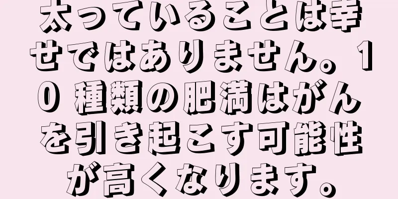 太っていることは幸せではありません。10 種類の肥満はがんを引き起こす可能性が高くなります。