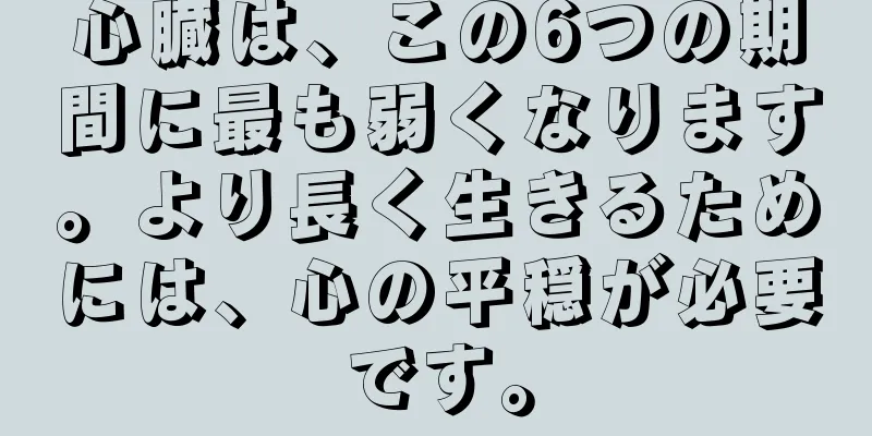 心臓は、この6つの期間に最も弱くなります。より長く生きるためには、心の平穏が必要です。