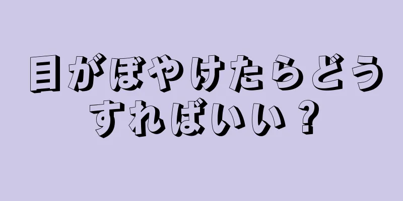 目がぼやけたらどうすればいい？