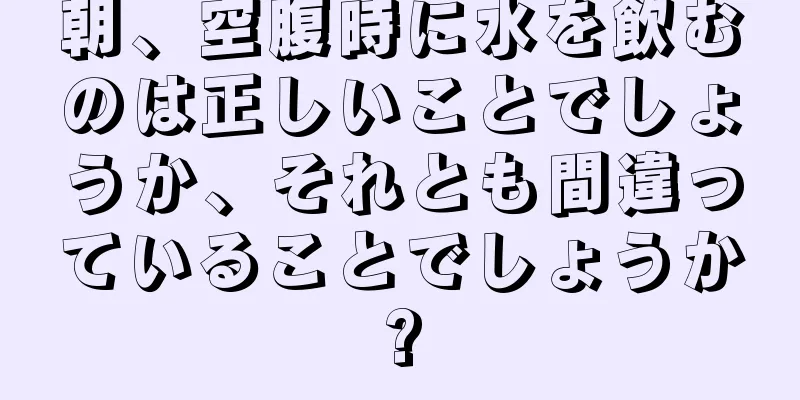 朝、空腹時に水を飲むのは正しいことでしょうか、それとも間違っていることでしょうか?