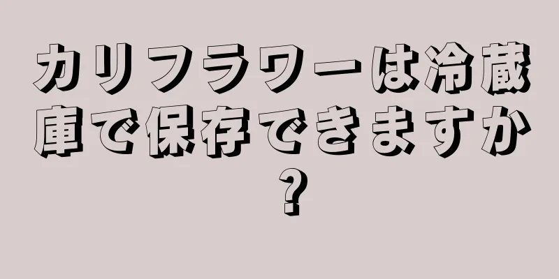 カリフラワーは冷蔵庫で保存できますか？