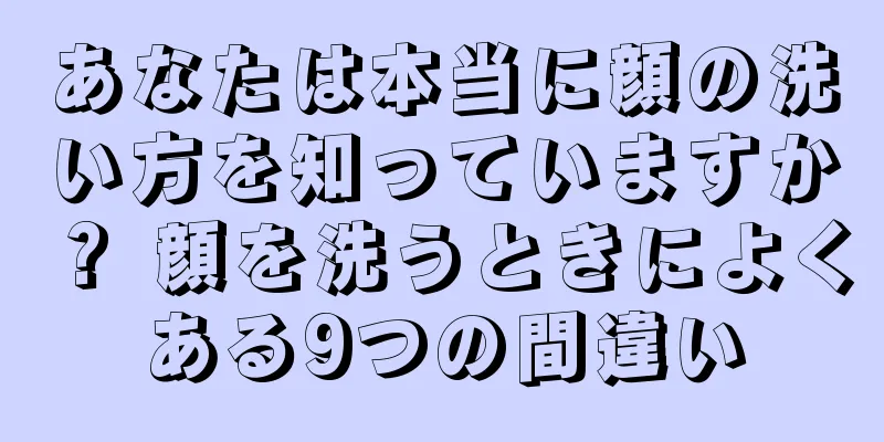 あなたは本当に顔の洗い方を知っていますか？ 顔を洗うときによくある9つの間違い