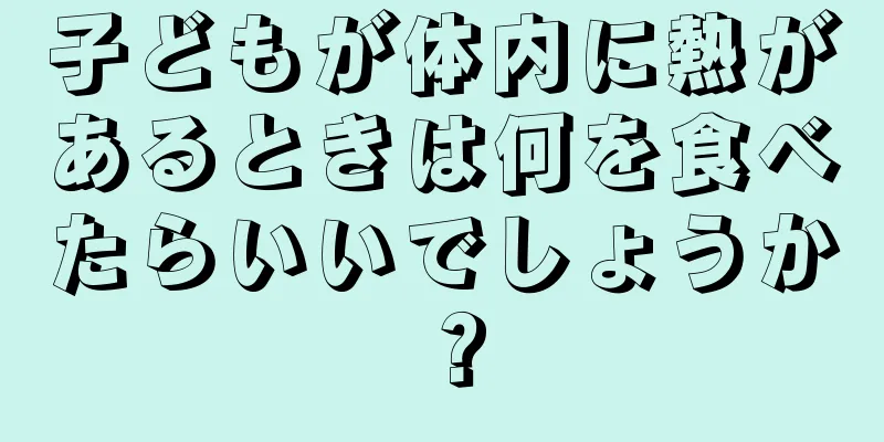 子どもが体内に熱があるときは何を食べたらいいでしょうか？