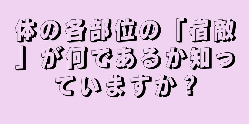 体の各部位の「宿敵」が何であるか知っていますか？