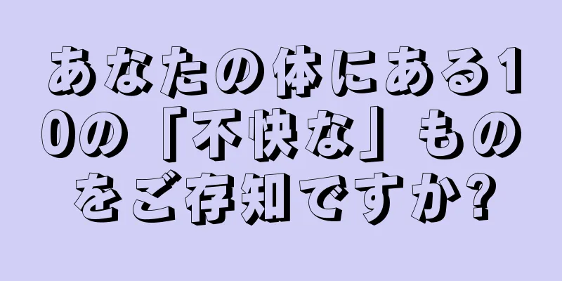 あなたの体にある10の「不快な」ものをご存知ですか?