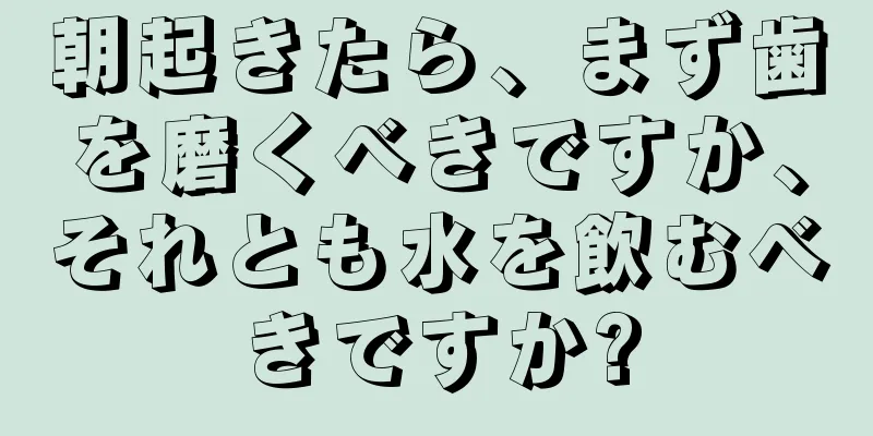 朝起きたら、まず歯を磨くべきですか、それとも水を飲むべきですか?
