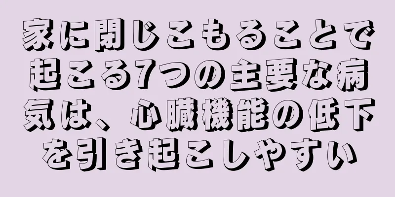 家に閉じこもることで起こる7つの主要な病気は、心臓機能の低下を引き起こしやすい