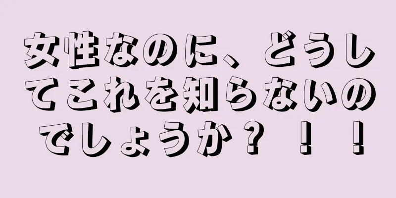 女性なのに、どうしてこれを知らないのでしょうか？ ！ ！