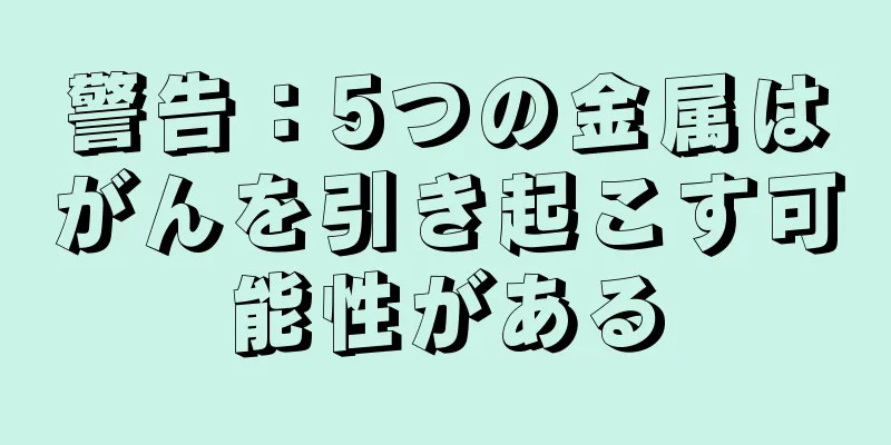 警告：5つの金属はがんを引き起こす可能性がある