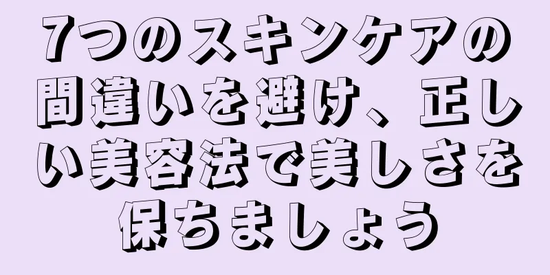 7つのスキンケアの間違いを避け、正しい美容法で美しさを保ちましょう