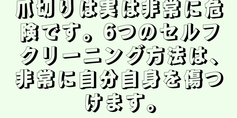 爪切りは実は非常に危険です。6つのセルフクリーニング方法は、非常に自分自身を傷つけます。