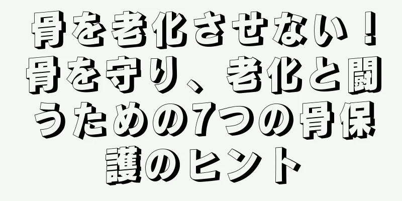 骨を老化させない！骨を守り、老化と闘うための7つの骨保護のヒント