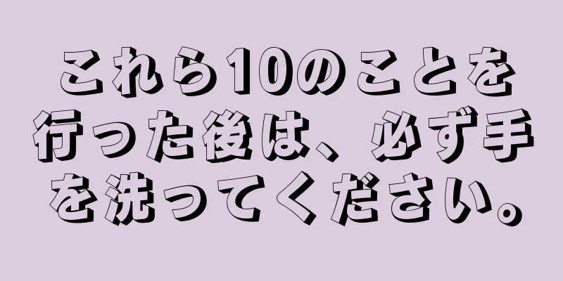 これら10のことを行った後は、必ず手を洗ってください。