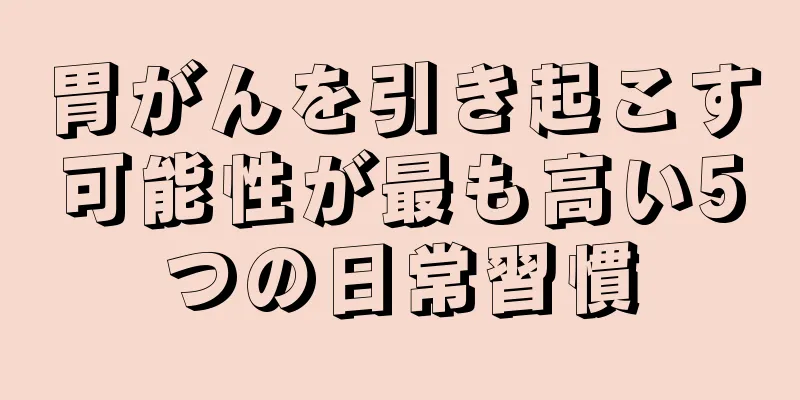 胃がんを引き起こす可能性が最も高い5つの日常習慣