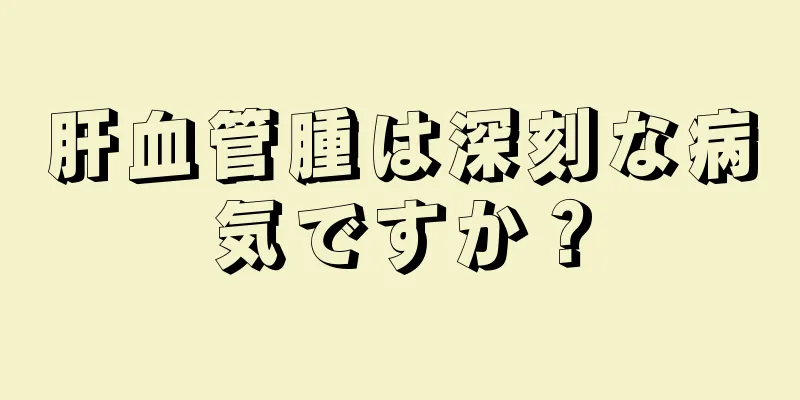 肝血管腫は深刻な病気ですか？