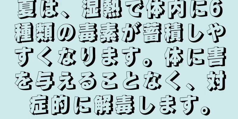 夏は、湿熱で体内に6種類の毒素が蓄積しやすくなります。体に害を与えることなく、対症的に解毒します。