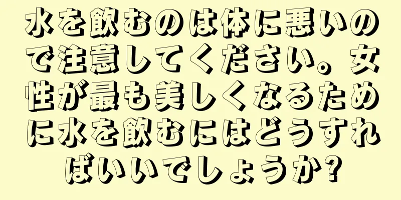 水を飲むのは体に悪いので注意してください。女性が最も美しくなるために水を飲むにはどうすればいいでしょうか?