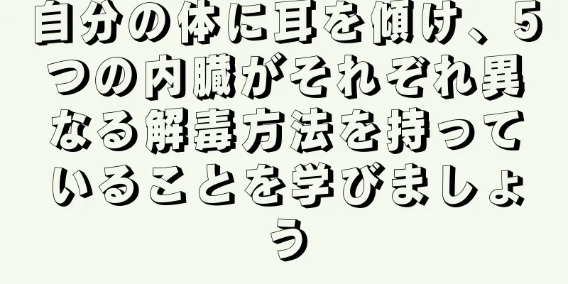 自分の体に耳を傾け、5つの内臓がそれぞれ異なる解毒方法を持っていることを学びましょう