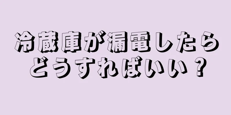 冷蔵庫が漏電したらどうすればいい？