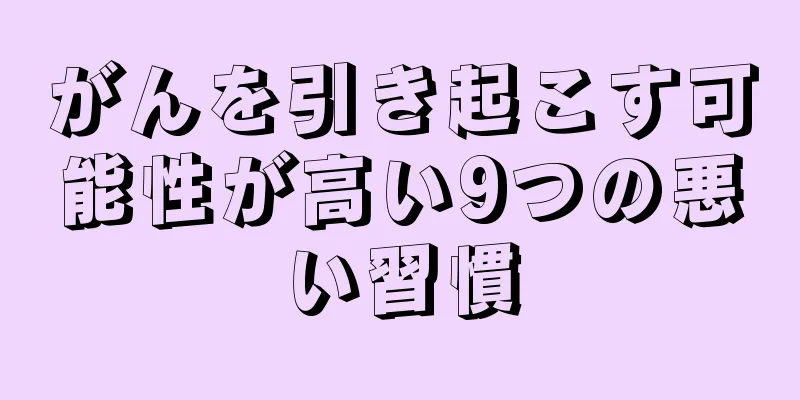 がんを引き起こす可能性が高い9つの悪い習慣