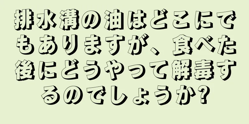 排水溝の油はどこにでもありますが、食べた後にどうやって解毒するのでしょうか?