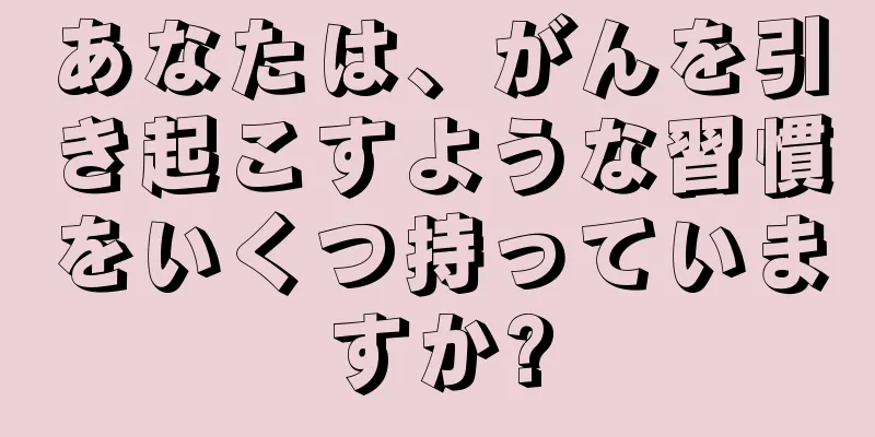 あなたは、がんを引き起こすような習慣をいくつ持っていますか?