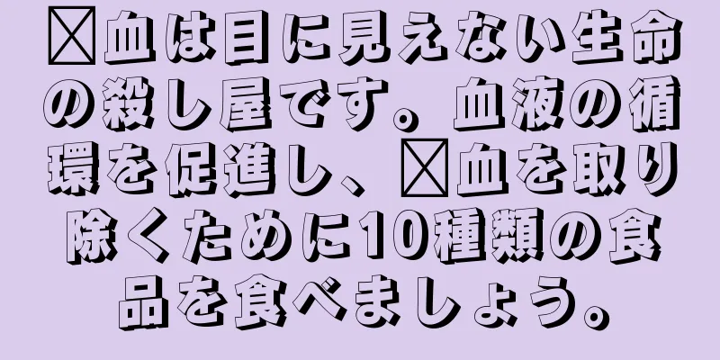 瘀血は目に見えない生命の殺し屋です。血液の循環を促進し、瘀血を取り除くために10種類の食品を食べましょう。