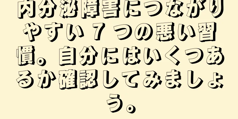 内分泌障害につながりやすい 7 つの悪い習慣。自分にはいくつあるか確認してみましょう。