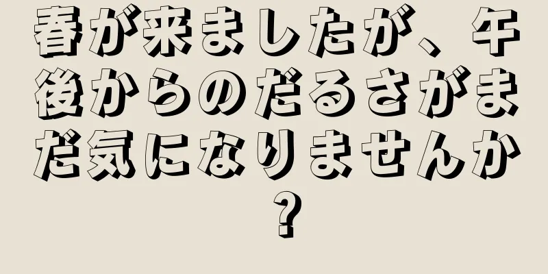 春が来ましたが、午後からのだるさがまだ気になりませんか？