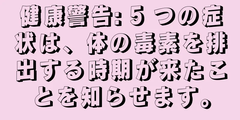 健康警告: 5 つの症状は、体の毒素を排出する時期が来たことを知らせます。