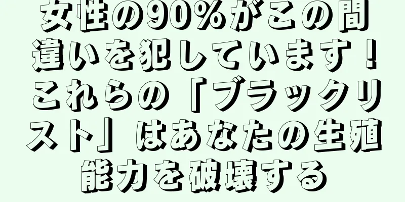 女性の90%がこの間違いを犯しています！これらの「ブラックリスト」はあなたの生殖能力を破壊する