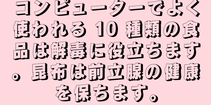 コンピューターでよく使われる 10 種類の食品は解毒に役立ちます。昆布は前立腺の健康を保ちます。