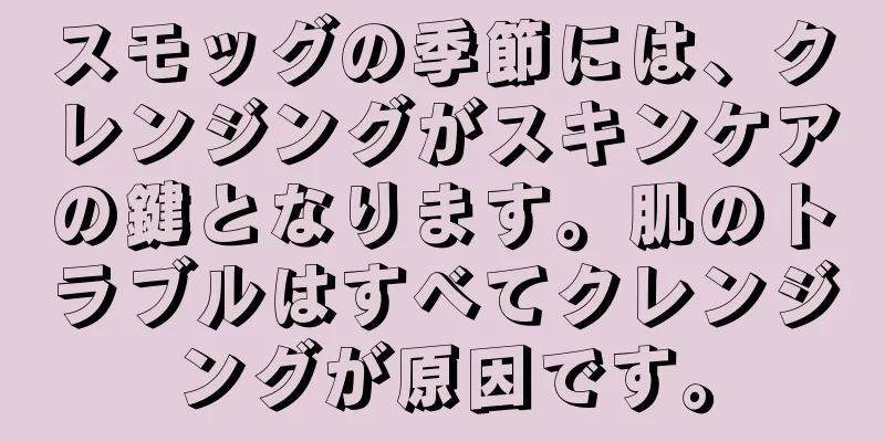 スモッグの季節には、クレンジングがスキンケアの鍵となります。肌のトラブルはすべてクレンジングが原因です。