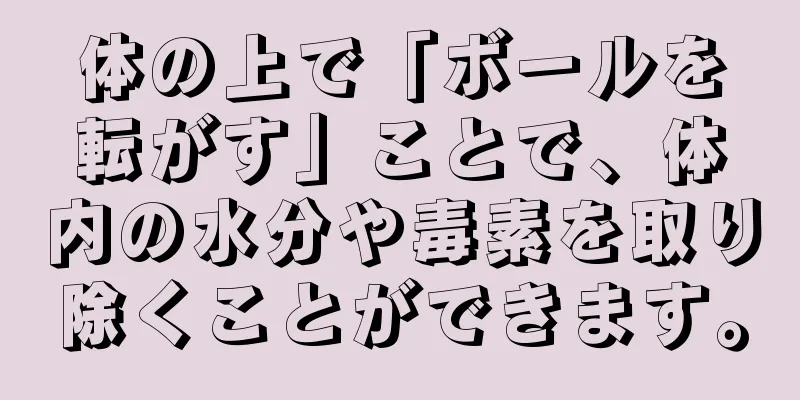 体の上で「ボールを転がす」ことで、体内の水分や毒素を取り除くことができます。