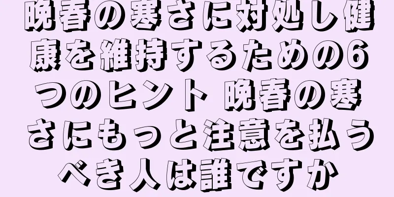 晩春の寒さに対処し健康を維持するための6つのヒント 晩春の寒さにもっと注意を払うべき人は誰ですか