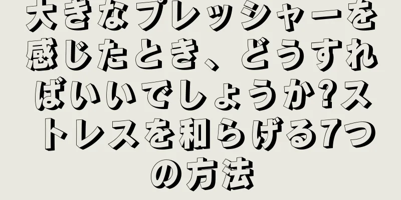 大きなプレッシャーを感じたとき、どうすればいいでしょうか?ストレスを和らげる7つの方法