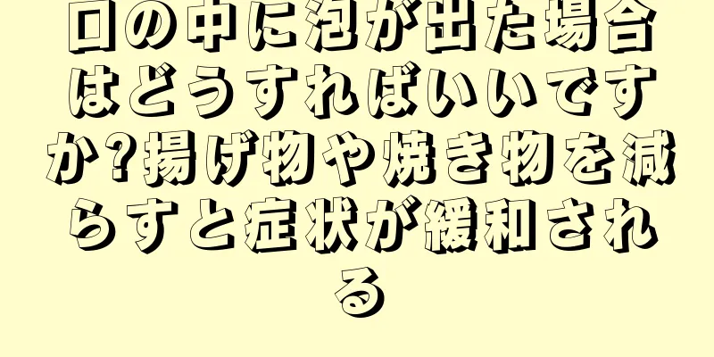 口の中に泡が出た場合はどうすればいいですか?揚げ物や焼き物を減らすと症状が緩和される