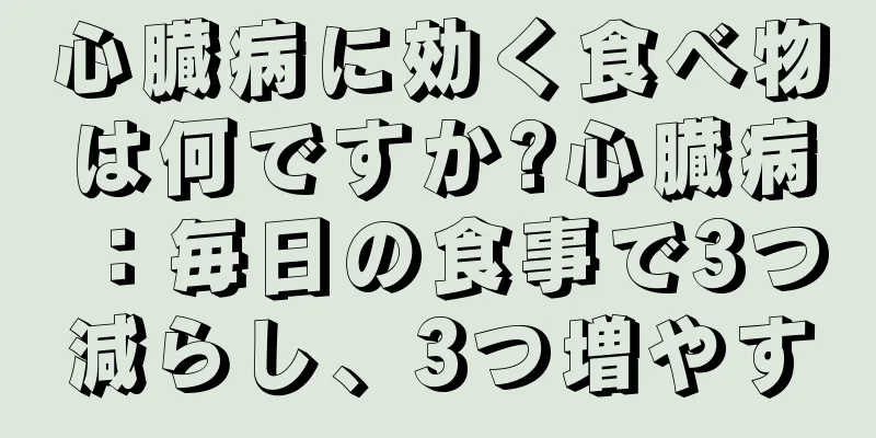 心臓病に効く食べ物は何ですか?心臓病：毎日の食事で3つ減らし、3つ増やす