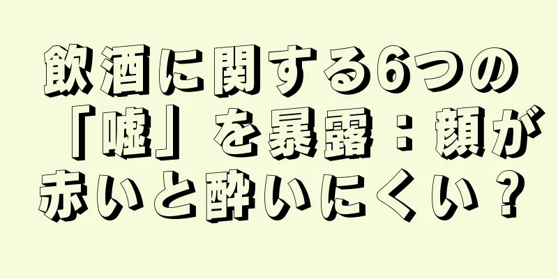 飲酒に関する6つの「嘘」を暴露：顔が赤いと酔いにくい？