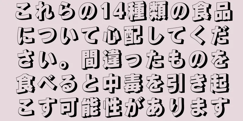 これらの14種類の食品について心配してください。間違ったものを食べると中毒を引き起こす可能性があります