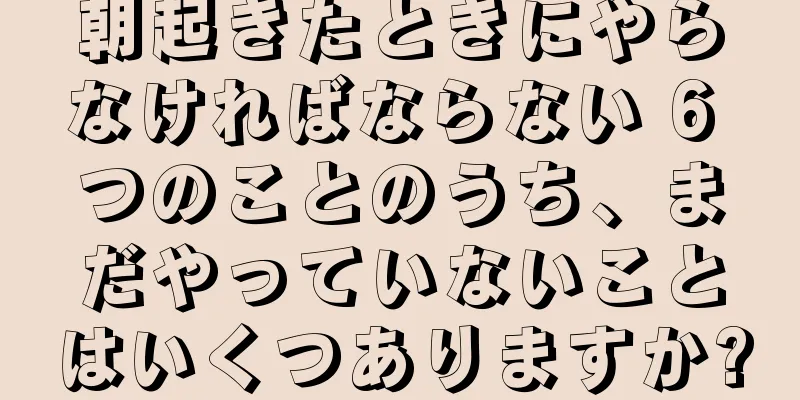 朝起きたときにやらなければならない 6 つのことのうち、まだやっていないことはいくつありますか?