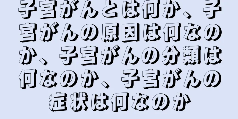 子宮がんとは何か、子宮がんの原因は何なのか、子宮がんの分類は何なのか、子宮がんの症状は何なのか