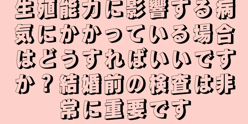 生殖能力に影響する病気にかかっている場合はどうすればいいですか？結婚前の検査は非常に重要です