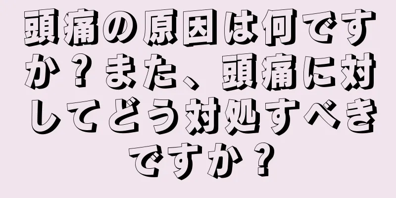 頭痛の原因は何ですか？また、頭痛に対してどう対処すべきですか？